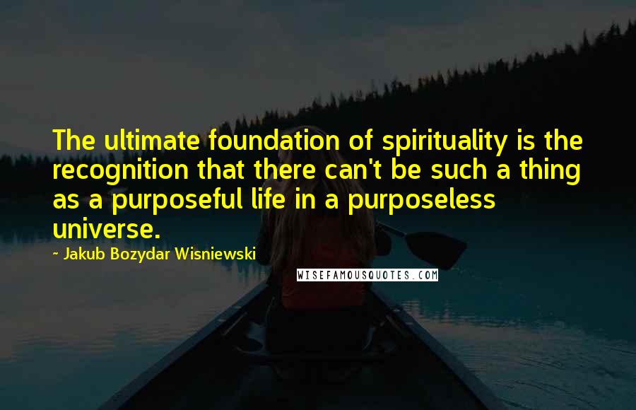 Jakub Bozydar Wisniewski Quotes: The ultimate foundation of spirituality is the recognition that there can't be such a thing as a purposeful life in a purposeless universe.