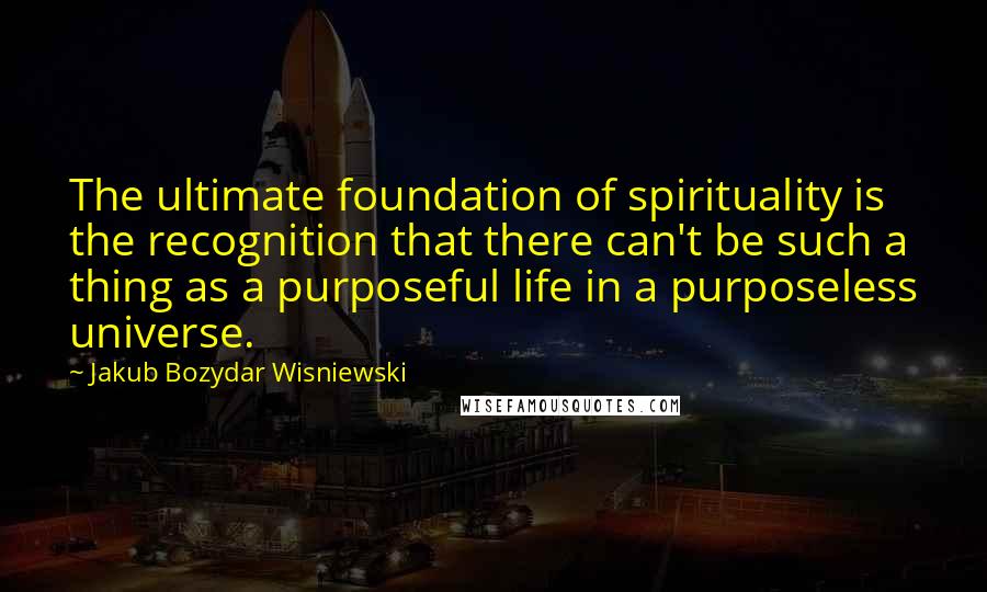 Jakub Bozydar Wisniewski Quotes: The ultimate foundation of spirituality is the recognition that there can't be such a thing as a purposeful life in a purposeless universe.