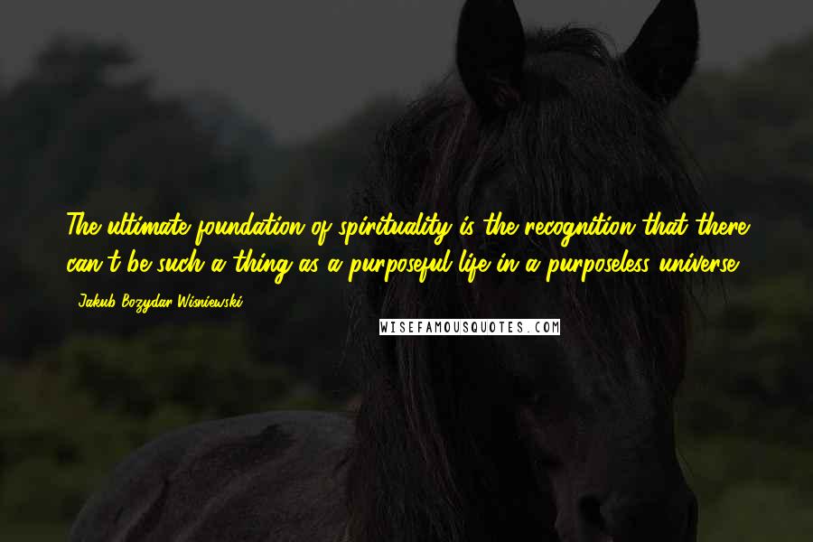 Jakub Bozydar Wisniewski Quotes: The ultimate foundation of spirituality is the recognition that there can't be such a thing as a purposeful life in a purposeless universe.