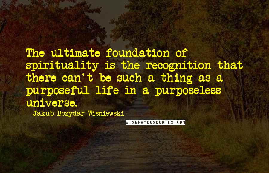 Jakub Bozydar Wisniewski Quotes: The ultimate foundation of spirituality is the recognition that there can't be such a thing as a purposeful life in a purposeless universe.
