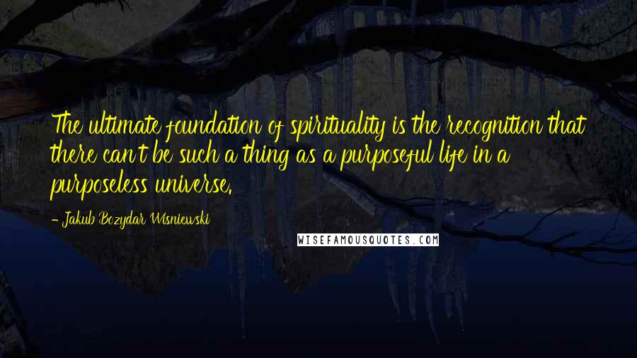 Jakub Bozydar Wisniewski Quotes: The ultimate foundation of spirituality is the recognition that there can't be such a thing as a purposeful life in a purposeless universe.