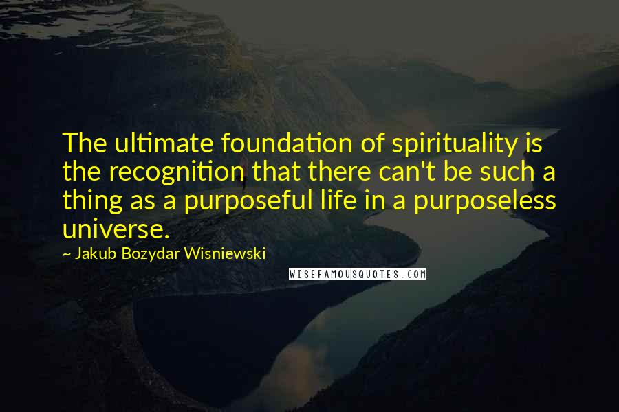 Jakub Bozydar Wisniewski Quotes: The ultimate foundation of spirituality is the recognition that there can't be such a thing as a purposeful life in a purposeless universe.