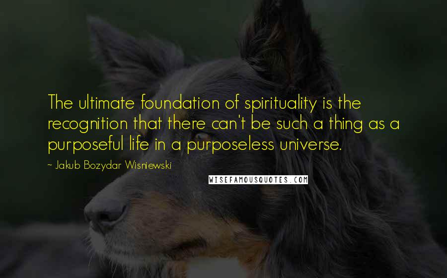 Jakub Bozydar Wisniewski Quotes: The ultimate foundation of spirituality is the recognition that there can't be such a thing as a purposeful life in a purposeless universe.