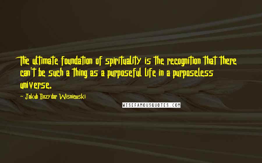 Jakub Bozydar Wisniewski Quotes: The ultimate foundation of spirituality is the recognition that there can't be such a thing as a purposeful life in a purposeless universe.