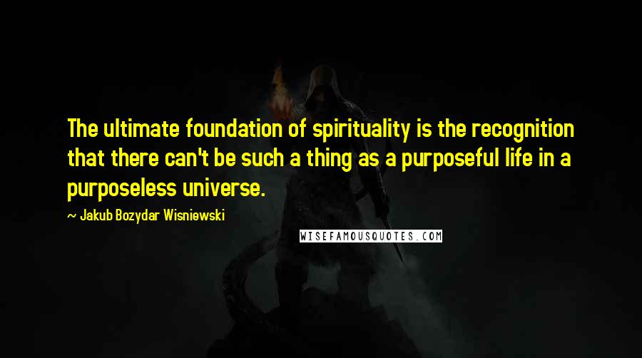 Jakub Bozydar Wisniewski Quotes: The ultimate foundation of spirituality is the recognition that there can't be such a thing as a purposeful life in a purposeless universe.