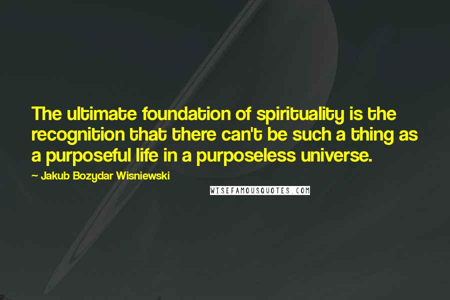 Jakub Bozydar Wisniewski Quotes: The ultimate foundation of spirituality is the recognition that there can't be such a thing as a purposeful life in a purposeless universe.