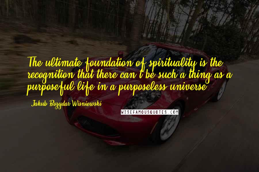 Jakub Bozydar Wisniewski Quotes: The ultimate foundation of spirituality is the recognition that there can't be such a thing as a purposeful life in a purposeless universe.