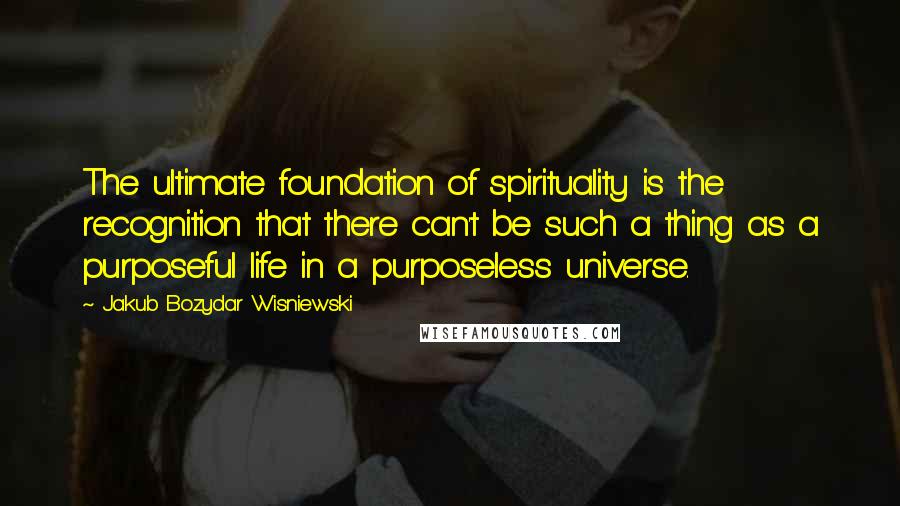 Jakub Bozydar Wisniewski Quotes: The ultimate foundation of spirituality is the recognition that there can't be such a thing as a purposeful life in a purposeless universe.