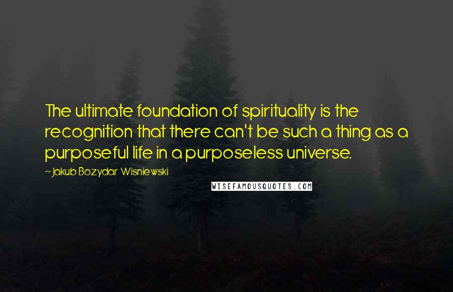 Jakub Bozydar Wisniewski Quotes: The ultimate foundation of spirituality is the recognition that there can't be such a thing as a purposeful life in a purposeless universe.