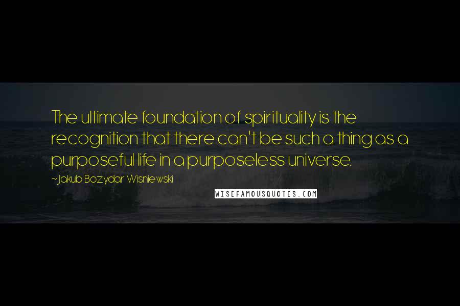 Jakub Bozydar Wisniewski Quotes: The ultimate foundation of spirituality is the recognition that there can't be such a thing as a purposeful life in a purposeless universe.