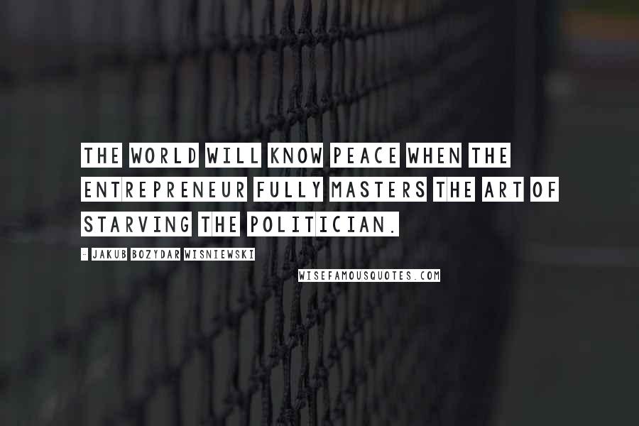 Jakub Bozydar Wisniewski Quotes: The world will know peace when the entrepreneur fully masters the art of starving the politician.