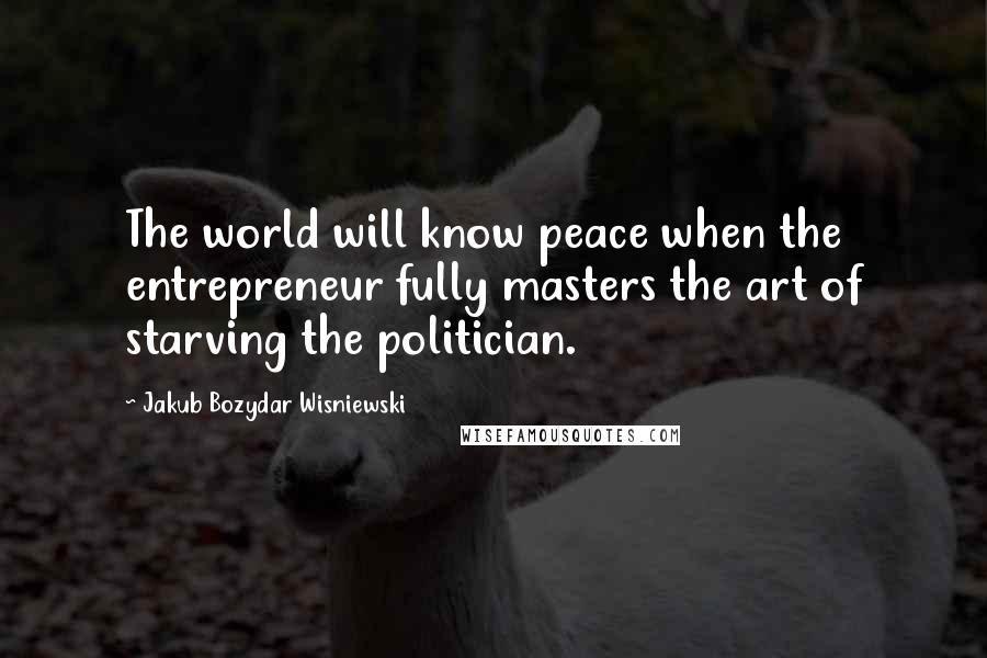 Jakub Bozydar Wisniewski Quotes: The world will know peace when the entrepreneur fully masters the art of starving the politician.