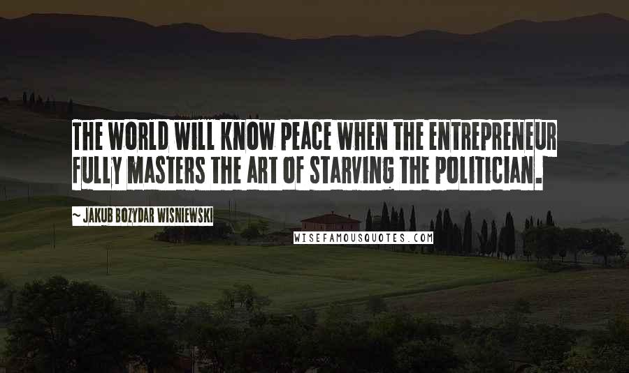 Jakub Bozydar Wisniewski Quotes: The world will know peace when the entrepreneur fully masters the art of starving the politician.