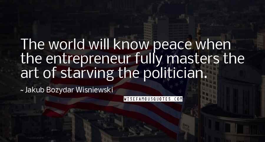 Jakub Bozydar Wisniewski Quotes: The world will know peace when the entrepreneur fully masters the art of starving the politician.