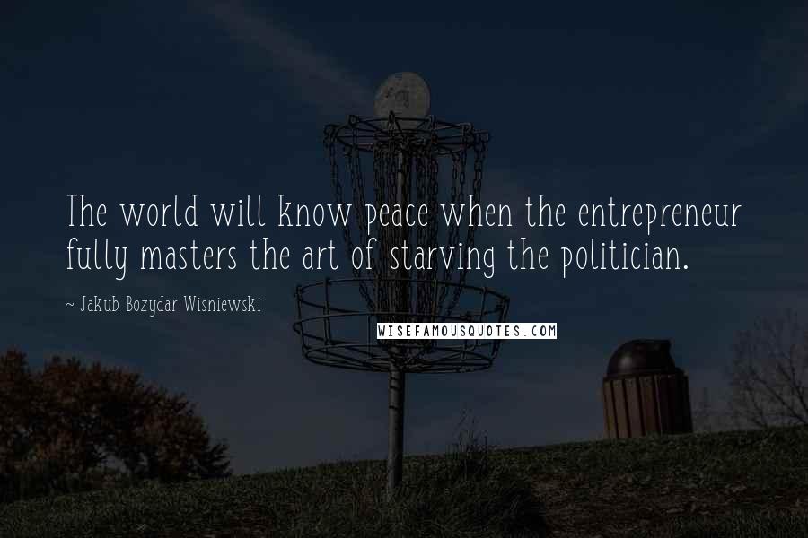 Jakub Bozydar Wisniewski Quotes: The world will know peace when the entrepreneur fully masters the art of starving the politician.