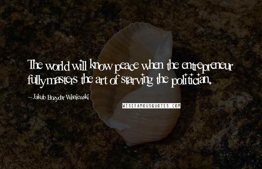 Jakub Bozydar Wisniewski Quotes: The world will know peace when the entrepreneur fully masters the art of starving the politician.