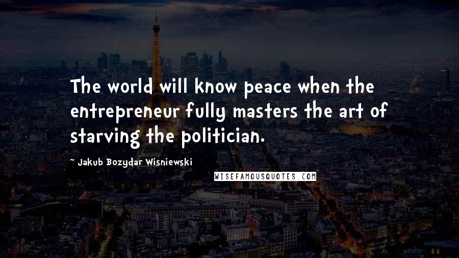 Jakub Bozydar Wisniewski Quotes: The world will know peace when the entrepreneur fully masters the art of starving the politician.