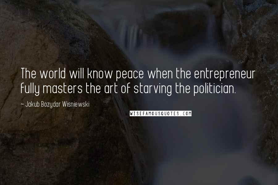 Jakub Bozydar Wisniewski Quotes: The world will know peace when the entrepreneur fully masters the art of starving the politician.