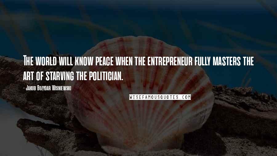 Jakub Bozydar Wisniewski Quotes: The world will know peace when the entrepreneur fully masters the art of starving the politician.