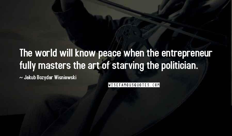 Jakub Bozydar Wisniewski Quotes: The world will know peace when the entrepreneur fully masters the art of starving the politician.