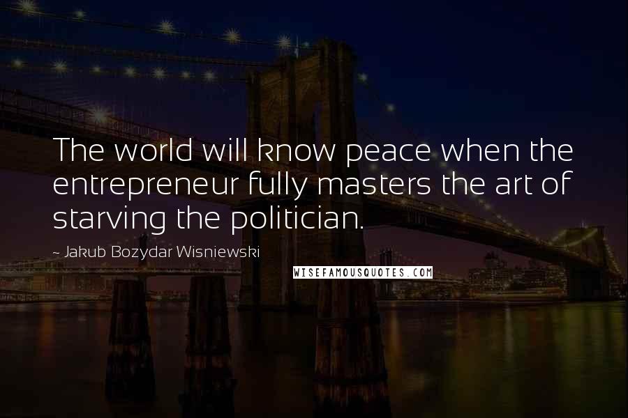 Jakub Bozydar Wisniewski Quotes: The world will know peace when the entrepreneur fully masters the art of starving the politician.