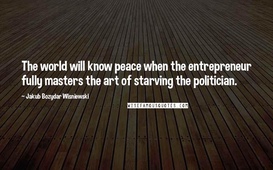 Jakub Bozydar Wisniewski Quotes: The world will know peace when the entrepreneur fully masters the art of starving the politician.