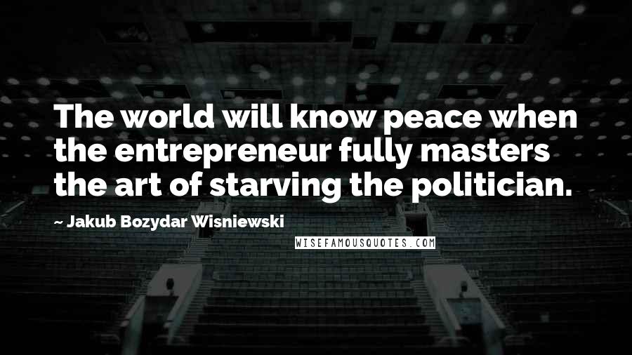 Jakub Bozydar Wisniewski Quotes: The world will know peace when the entrepreneur fully masters the art of starving the politician.