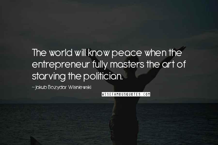 Jakub Bozydar Wisniewski Quotes: The world will know peace when the entrepreneur fully masters the art of starving the politician.