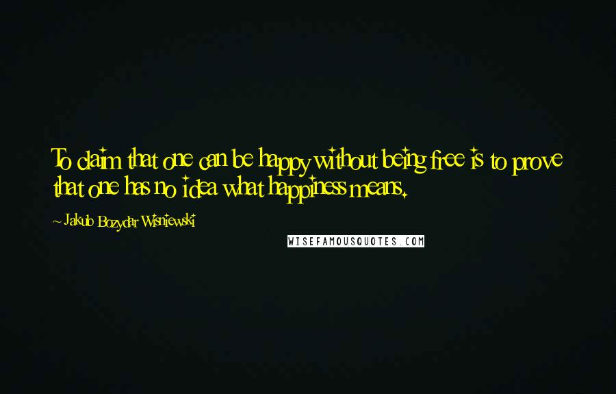 Jakub Bozydar Wisniewski Quotes: To claim that one can be happy without being free is to prove that one has no idea what happiness means.