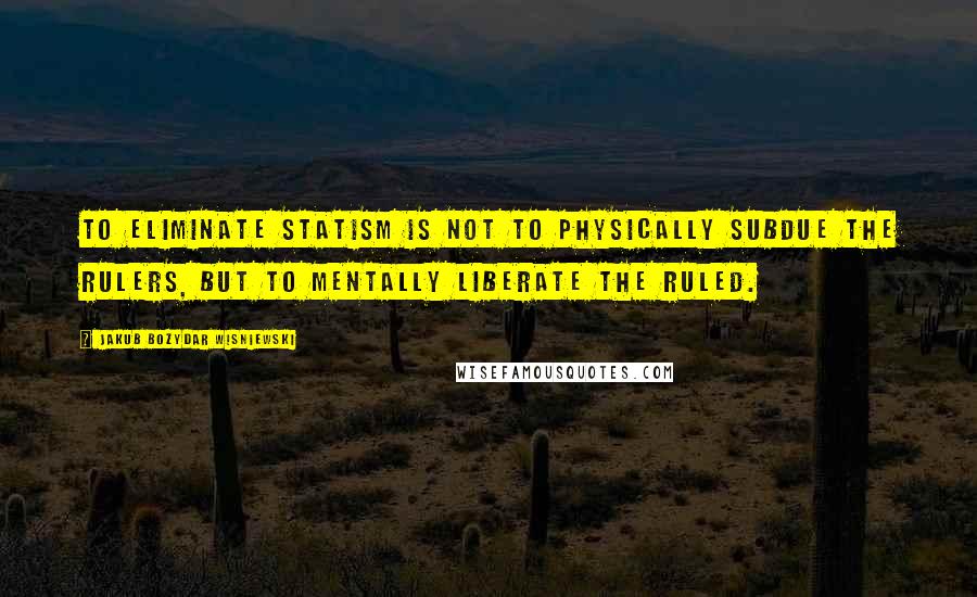 Jakub Bozydar Wisniewski Quotes: To eliminate statism is not to physically subdue the rulers, but to mentally liberate the ruled.