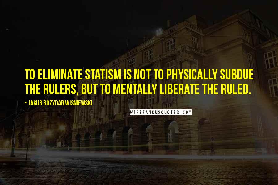 Jakub Bozydar Wisniewski Quotes: To eliminate statism is not to physically subdue the rulers, but to mentally liberate the ruled.