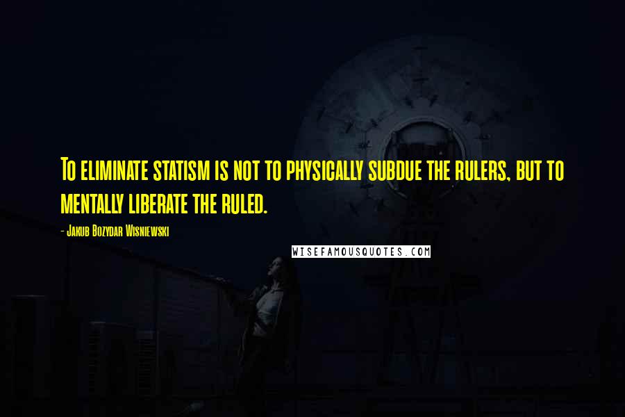 Jakub Bozydar Wisniewski Quotes: To eliminate statism is not to physically subdue the rulers, but to mentally liberate the ruled.