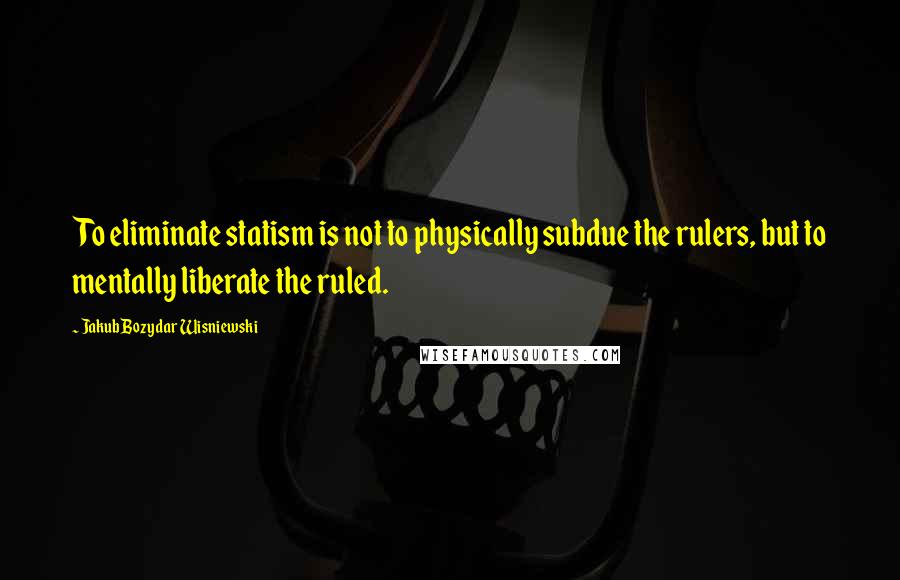 Jakub Bozydar Wisniewski Quotes: To eliminate statism is not to physically subdue the rulers, but to mentally liberate the ruled.