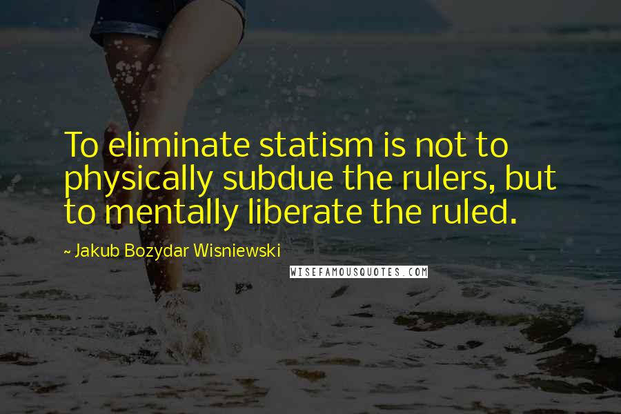 Jakub Bozydar Wisniewski Quotes: To eliminate statism is not to physically subdue the rulers, but to mentally liberate the ruled.