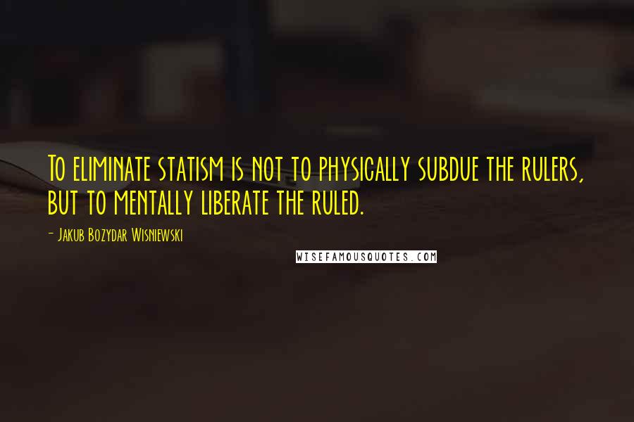 Jakub Bozydar Wisniewski Quotes: To eliminate statism is not to physically subdue the rulers, but to mentally liberate the ruled.