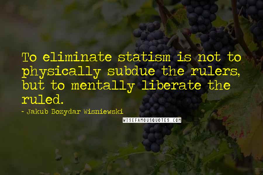 Jakub Bozydar Wisniewski Quotes: To eliminate statism is not to physically subdue the rulers, but to mentally liberate the ruled.