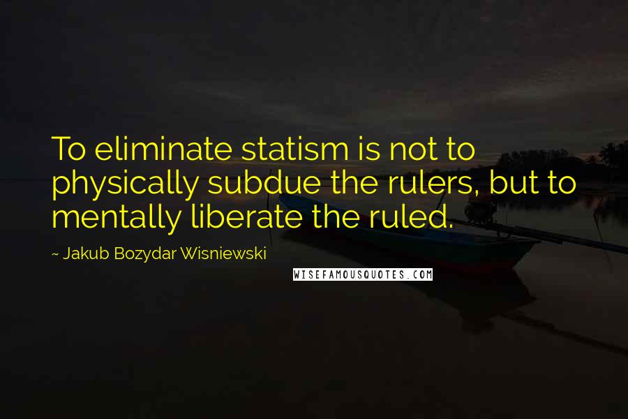 Jakub Bozydar Wisniewski Quotes: To eliminate statism is not to physically subdue the rulers, but to mentally liberate the ruled.