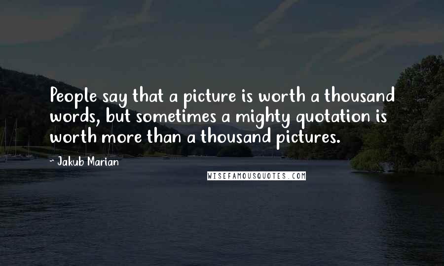 Jakub Marian Quotes: People say that a picture is worth a thousand words, but sometimes a mighty quotation is worth more than a thousand pictures.
