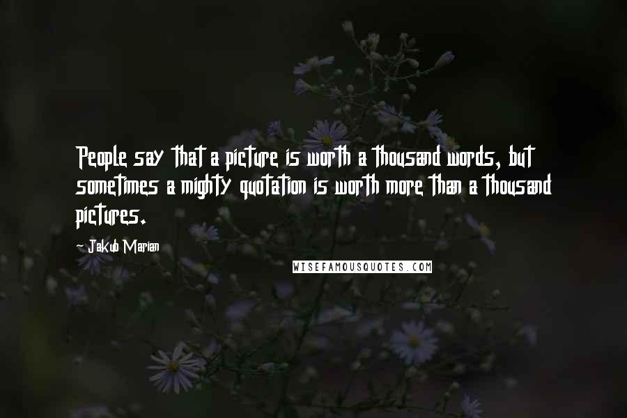 Jakub Marian Quotes: People say that a picture is worth a thousand words, but sometimes a mighty quotation is worth more than a thousand pictures.