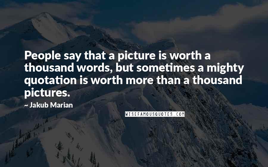 Jakub Marian Quotes: People say that a picture is worth a thousand words, but sometimes a mighty quotation is worth more than a thousand pictures.