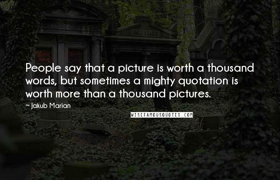 Jakub Marian Quotes: People say that a picture is worth a thousand words, but sometimes a mighty quotation is worth more than a thousand pictures.