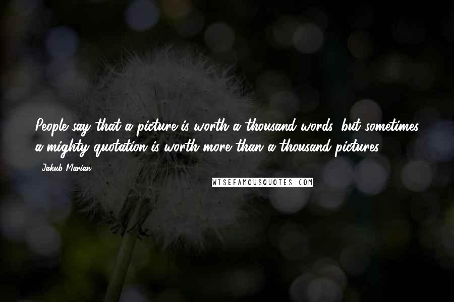 Jakub Marian Quotes: People say that a picture is worth a thousand words, but sometimes a mighty quotation is worth more than a thousand pictures.