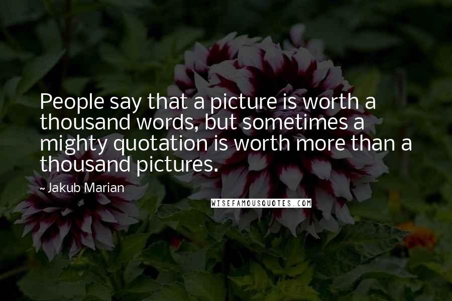 Jakub Marian Quotes: People say that a picture is worth a thousand words, but sometimes a mighty quotation is worth more than a thousand pictures.