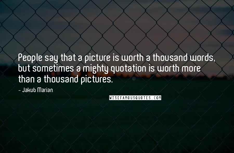 Jakub Marian Quotes: People say that a picture is worth a thousand words, but sometimes a mighty quotation is worth more than a thousand pictures.