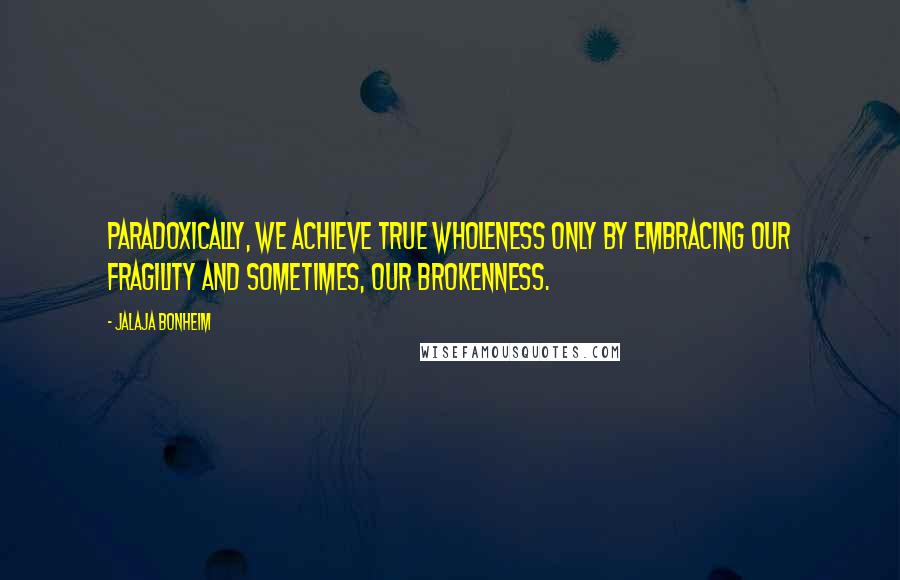 Jalaja Bonheim Quotes: Paradoxically, we achieve true wholeness only by embracing our fragility and sometimes, our brokenness.