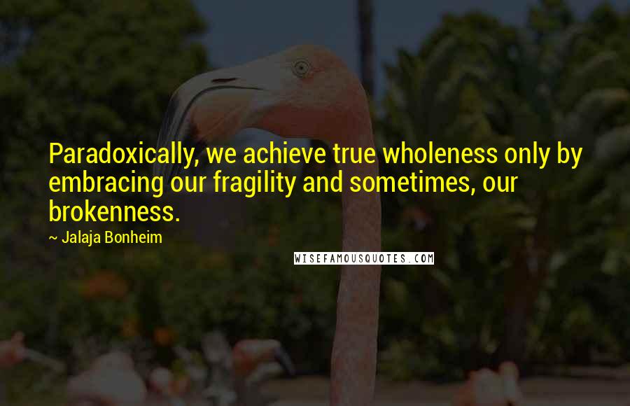 Jalaja Bonheim Quotes: Paradoxically, we achieve true wholeness only by embracing our fragility and sometimes, our brokenness.