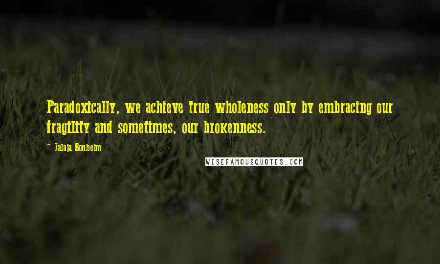 Jalaja Bonheim Quotes: Paradoxically, we achieve true wholeness only by embracing our fragility and sometimes, our brokenness.