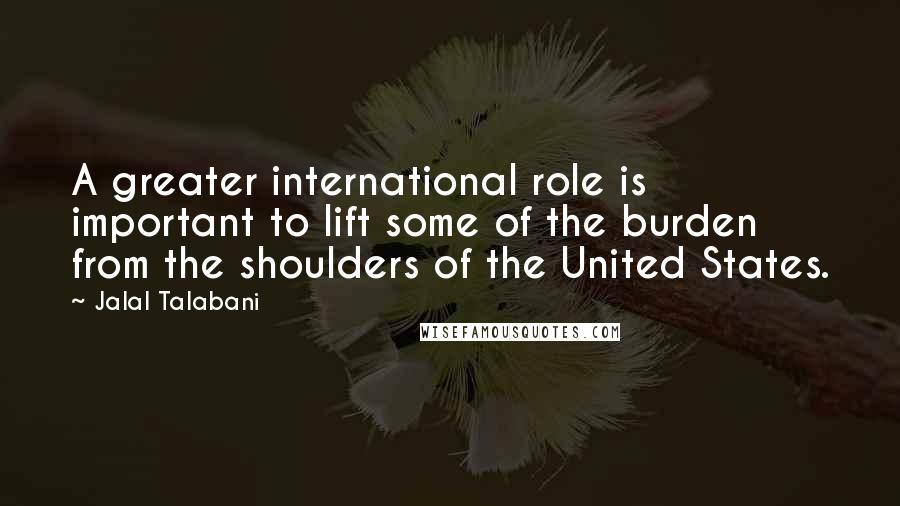 Jalal Talabani Quotes: A greater international role is important to lift some of the burden from the shoulders of the United States.