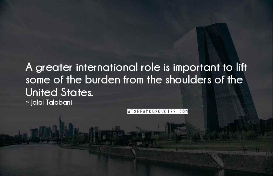 Jalal Talabani Quotes: A greater international role is important to lift some of the burden from the shoulders of the United States.