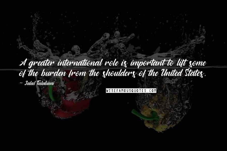 Jalal Talabani Quotes: A greater international role is important to lift some of the burden from the shoulders of the United States.